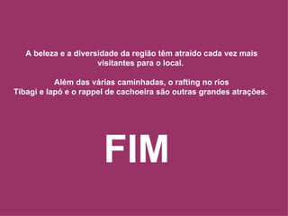 A beleza e a diversidade da região têm atraído cada vez mais visitantes para o local.  Além das várias caminhadas, o rafting no rios Tibagi e Iapó e o rappel de cachoeira são outras grandes atrações.  FIM 