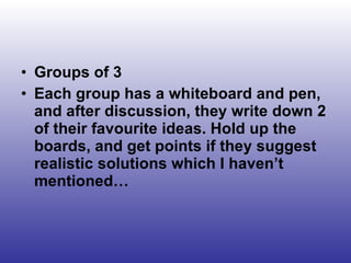Groups of 3 Each group has a whiteboard and pen, and after discussion, they write down 2 of their favourite ideas. Hold up the boards, and get points if they suggest realistic solutions which I haven’t mentioned… 