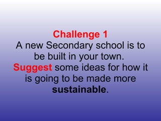 Challenge 1 A new Secondary school is to be built in your town.  Suggest  some ideas for how it is going to be made more  sustainable . 