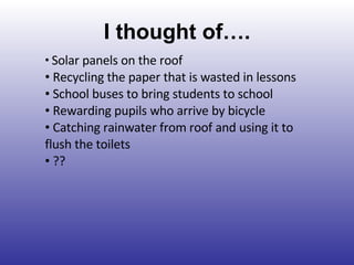 I thought of…. Solar panels on the roof Recycling the paper that is wasted in lessons School buses to bring students to school Rewarding pupils who arrive by bicycle Catching rainwater from roof and using it to flush the toilets ?? 