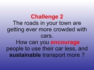 Challenge 2 The roads in your town are getting ever more crowded with cars.  How can you  encourage  people to use their car less, and  sustainable  transport more ? 