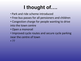 I thought of…. Park and ride scheme introduced Free bus passes for all pensioners and children Congestion charge for people wanting to drive into the town centre Open a monorail Improved cycle routes and secure cycle parking near the centre of town ?? 
