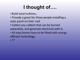 I thought of…. Build wind turbines… Provide a grant for those people installing a solar panel on their roof Collect any rubbish that can be burned separately, and generate electricity with it. All new homes have to be fitted with energy efficient technology. ?? 