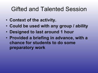 Gifted and Talented Session Context of the activity. Could be used with any group / ability  Designed to last around 1 hour Provided a briefing in advance, with a chance for students to do some preparatory work 