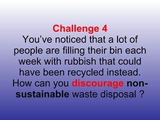 Challenge 4 You’ve noticed that a lot of people are filling their bin each week with rubbish that could have been recycled instead. How can you  discourage   non-sustainable  waste disposal ? 