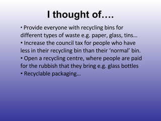 I thought of…. Provide everyone with recycling bins for different types of waste e.g. paper, glass, tins… Increase the council tax for people who have less in their recycling bin than their ‘normal’ bin. Open a recycling centre, where people are paid for the rubbish that they bring e.g. glass bottles Recyclable packaging… 