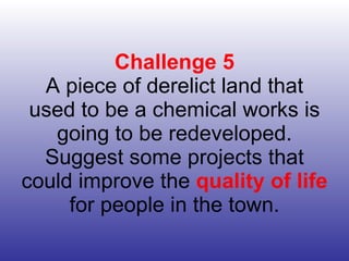 Challenge 5 A piece of derelict land that used to be a chemical works is going to be redeveloped. Suggest some projects that could improve the  quality of life  for people in the town. 