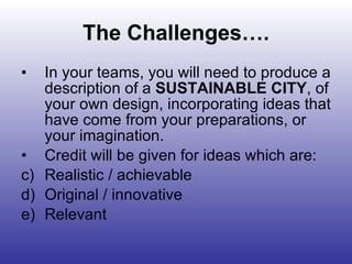 The Challenges…. In your teams, you will need to produce a description of a  SUSTAINABLE CITY , of your own design, incorporating ideas that have come from your preparations, or your imagination. Credit will be given for ideas which are: Realistic / achievable Original / innovative Relevant  