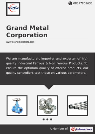 08377802636
A Member of
Grand Metal
Corporation
www.grandmetalcorp.com
We are manufacturer, importer and exporter of high
quality Industrial Ferrous & Non Ferrous Products. To
ensure the optimum quality of oﬀered products, our
quality controllers test these on various parameters.
 
