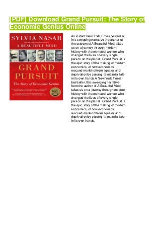[PDF] Download Grand Pursuit: The Story of
Economic Genius Online
An instant New York Times bestseller,
in a sweeping narrative the author of
the esteemed A Beautiful Mind takes
us on a journey through modern
history with the men and women who
changed the lives of every single
person on the planet. Grand Pursuit is
the epic story of the making of modern
economics, of how economics
rescued mankind from squalor and
deprivation by placing its material fate
in its own hands.A New York Times
bestseller, this sweeping narrative
from the author of A Beautiful Mind
takes us on a journey through modern
history with the men and women who
changed the lives of every single
person on the planet. Grand Pursuit is
the epic story of the making of modern
economics, of how economics
rescued mankind from squalor and
deprivation by placing its material fate
in its own hands.
 