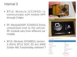 Internal 3
• B T L E - M o d u l e ( C C 2 6 4 0 ) t o
communicate with mobile APP
through 2.4ghz
• RF-Module(NXP-61X0915) Emits
unlock/lock cmd to the vehicle.
RF-module vary from different car
models
• BTLE-Module (SYD8801) sensor.
2.4GHz BTLE SOC 32-bit ARM
Cortex-M0. Functionality unknown ?
 