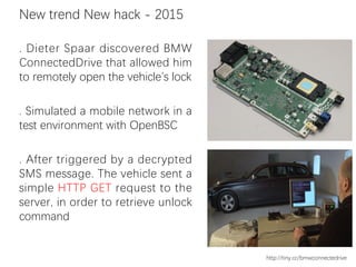 . Dieter Spaar discovered BMW
ConnectedDrive that allowed him
to remotely open the vehicle’s lock
. Simulated a mobile network in a
test environment with OpenBSC
. After triggered by a decrypted
SMS message. The vehicle sent a
simple HTTP GET request to the
server, in order to retrieve unlock
command
New trend New hack - 2015
http://tiny.cc/bmwconnectedrive
 