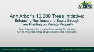 Ann Arbor Office of Sustainability and Innovations
Partners in Community Forestry Conference | November 17th, 2022
Ann Arbor’s 10,000 Trees Initiative:
Enhancing Resilience and Equity through
Tree Planting on Private Property
Sean Reynolds, Community Sustainability Coordinator
City of Ann Arbor, Office of Sustainability and Innovations
 