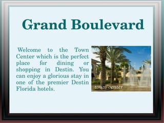 Grand Boulevard
  Welcome  to  the  Town 
Center which is the perfect 
place  for  dining  or 
shopping  in  Destin.  You 
can enjoy a glorious stay in 
one  of  the  premier  Destin 
Florida hotels.
 