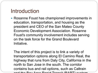 Introduction
? Rosanne Foust has championed improvements in
education, transportation, and housing as the
president and CEO of the San Mateo County
Economic Development Association. Rosanne
Foust's community involvement includes serving
on the task force for the Grand Boulevard
Initiative.
The intent of this project is to link a variety of
transportation options along El Camino Real, the
highway that runs from Daly City, California in the
north to San Jose in the south. The corridor
contains bus and rail options, such as Caltrain
 