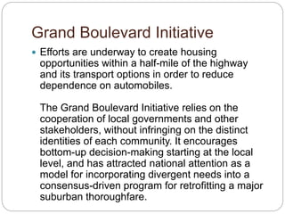 Grand Boulevard Initiative
? Efforts are underway to create housing
opportunities within a half-mile of the highway
and its transport options in order to reduce
dependence on automobiles.
The Grand Boulevard Initiative relies on the
cooperation of local governments and other
stakeholders, without infringing on the distinct
identities of each community. It encourages
bottom-up decision-making starting at the local
level, and has attracted national attention as a
model for incorporating divergent needs into a
consensus-driven program for retrofitting a major
suburban thoroughfare.
 