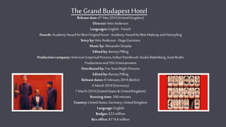 The Grand Budapest Hotel
Release date:07Mar 2014(United Kingdom)
Director: WesAnderson
Languages:English· French
Awards:AcademyAwardforBest OriginalScore·AcademyAwardforBest MakeupandHairstyling
Storyby:WesAnderson·Hugo Guinness
Musicby:AlexandreDesplat
Edited by:BarneyPilling
Productioncompany:AmericanEmpiricalPictures,IndianPaintbrush,StudioBabelsberg,ScottRudin
ProductionsandTSG Entertainment
Distributed by:FoxSearchlightPictures
Editedby:BarneyPilling
Release dates:6 February2014(Berlin)
6 March2014(Germany)
7 March2014(United States& UnitedKingdom)
Running time:100minutes
Country:United States,Germany,United Kingdom
Language:English
Budget:€23million
Boxoffice:$174.8million
 