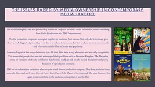 THE ISSUES RAISED BY MEDIA OWNERSHIP IN CONTEMPORARY
MEDIA PRACTICE
The Grand Budapest Hotel was produced by American Empirical Pictures, Indian Paintbrush, Studio Babelsberg,
Scott Rudin Productions and TSG Entertainment
The five production companies synergised together to maximise their success. Not only did it obviously give
them a much bigger budget, as they were able to combine their money, but also to share production means, the
risk of an unsuccessful film and name and popularity.
American Empirical has a very distinctive style. All their films have a very alternative and are really recognisable.
This means that people who watched and enjoyed their past films such as Moonrise Kingdom, The Darjeeling
Limited or Fantastic Mr. Fox (a well known family film) would go and see The Grand Budapest Hotel purely
because of it’s production company.
TSG are an independent institution who are quite a well-known production company. They have produced many
successful films such as X-Men: Days of Future Past, Dawn of the Planet of the Apes and The Maze Runner. This
again would contribute to the audiences anticipation to see the film.
 