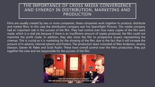 THE IMPORTANCE OF CROSS MEDIA CONVERGENCE
AND SYNERGY IN DISTRIBUTION, MARKETING AND
PRODUCTION
Films are usually created by two or more companies, these companies work together to produce, distribute
and market films. In this case the distribution company was Fox Searchlight Pictures. This media company
had an important role in the success of the film. They had control over how many copies of the film were
made, which is a vital job because if there is an insufficient amount of copies produced, the film could not
maximise the profit made. In addition, they also show the film to prospective buyers representing the
cinemas. This is crucial as it is marketing for the showing of the film, due to the fact that it will increase the
amount of tv adverts, internet adverts and Posters. The production team consisted of Wes Anderson, Jeremy
Dawson, Steven M. Rales and Scott Rudin. These have overall control over the films production, they put
together the crew and are responsible for the success of the film.
 
