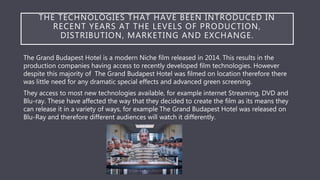 THE TECHNOLOGIES THAT HAVE BEEN INTRODUCED IN
RECENT YEARS AT THE LEVELS OF PRODUCTION,
DISTRIBUTION, MARKETING AND EXCHANGE.
The Grand Budapest Hotel is a modern Niche film released in 2014. This results in the
production companies having access to recently developed film technologies. However
despite this majority of The Grand Budapest Hotel was filmed on location therefore there
was little need for any dramatic special effects and advanced green screening.
They access to most new technologies available, for example internet Streaming, DVD and
Blu-ray. These have affected the way that they decided to create the film as its means they
can release it in a variety of ways, for example The Grand Budapest Hotel was released on
Blu-Ray and therefore different audiences will watch it differently.
 