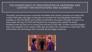 THE SIGNIFICANCE OF PROLIFERATION IN HARDWARE AND
CONTENT FOR INSTITUTIONS AND AUDIENCES
The public now having access to phones and tablets with internet coverage now means that
modern DVD sales may begin to decrease, for example The Grand Budapest hotel will be
available on sites like Netflix and Lovefilm and therefore the public will prefer to watch it on
these rather than buy the DVD and therefore the companies that created The Grand
Budapest Hotel will lose out on money from the lack of DVD sales. Another way technologies
have come together is the creation of Blu-Ray, this allows film companies to create their films
with another new technology which naturally attracts bigger audiences.
 