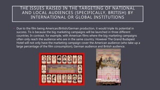 THE ISSUES RAISED IN THE TARGETING OF NATIONAL
AND LOCAL AUDIENCES (SPECIFICALLY, BRITISH) BY
INTERNATIONAL OR GLOBAL INSTITUTIONS
• Due to the film being American/British/German production, it would triple its potential in
success. Tis is because the big marketing campaigns will be launched in three different
countries. In contrast, for example, with American films where the big marketing campaigns
often only reach the audience who are in the same country. However The Grand Budapest
Hotel will not only have the marketing campaign cover the American audience (who take up a
large percentage of the film consumption), German audience and British audience.
 
