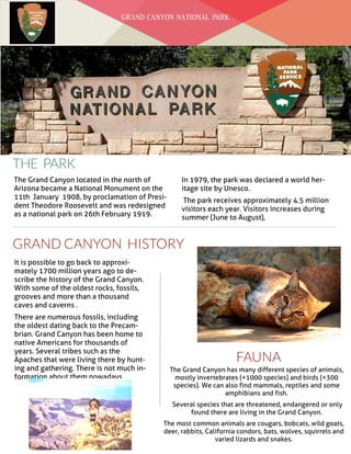 Date
THE PARK
GRAND CANYON HISTORY
The Grand Canyon located in the north of
Arizona became a National Monument on the
11th January 1908, by proclamation of Presi-
dent Theodore Roosevelt and was redesigned
as a national park on 26th February 1919.
In 1979, the park was declared a world her-
itage site by Unesco.
The park receives approximately 4.5 million
visitors each year. Visitors increases during
summer (June to August),
It is possible to go back to approxi-
mately 1700 million years ago to de-
scribe the history of the Grand Canyon.
With some of the oldest rocks, fossils,
grooves and more than a thousand
caves and caverns .
There are numerous fossils, including
the oldest dating back to the Precam-
brian. Grand Canyon has been home to
native Americans for thousands of
years. Several tribes such as the
Apaches that were living there by hunt-
ing and gathering. There is not much in-
formation about them nowadays.
GRAND CANYON NATIONAL PARK
FAUNA
The Grand Canyon has many different species of animals,
mostly invertebrates (+1000 species) and birds (+300
species). We can also find mammals, reptiles and some
amphibians and fish.
Several species that are threatened, endangered or only
found there are living in the Grand Canyon.
The most common animals are cougars, bobcats, wild goats,
deer, rabbits, California condors, bats, wolves, squirrels and
varied lizards and snakes.
 