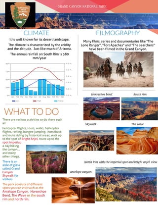 Date
WHATTO DO
FILMOGRAPHY
Many films, series and documentaries like "The
Lone Ranger", "Fort Apaches" and "The searchers"
have been filmed in the Grand Canyon.
GRAND CANYON NATIONAL PARK
CLIMATE
It is well known for its desert landscape.
The climate is characterized by the aridity
and the altitude. Just like much of Arizona.
The annual rainfall on South Rim is 380
mm/year
There are various activities to do there such
as:
helicopter flights, tours, walks, helicopter
flights, rafting, bungee jumping, horseback
and mule riding by historical areas, walk up
to the spot of Bright Anjel, route up to the
spot imperial,
a day hiking
the canyon...
and many
other things.
There is an
aisle of glass
called Grand
Canyon
Skywalk for
visitors.
The park consists of different
spots you can visit such as the
Antelope Canyon, Horseshoe
Bend, The Wave or the south
rim and north rim.
North Rim with the imperial spot and bright anjel view
Skywalk
antelope canyon
Horseshoe bend
The wave
South rim
 