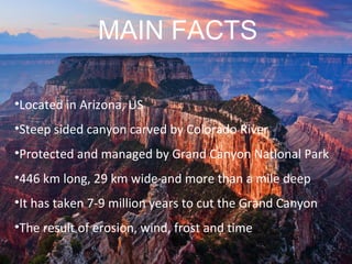 •Located in Arizona, US
•Steep sided canyon carved by Colorado River
•Protected and managed by Grand Canyon National Park
•446 km long, 29 km wide and more than a mile deep
•It has taken 7-9 million years to cut the Grand Canyon
•The result of erosion, wind, frost and time
MAIN FACTS
 