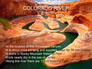 •Is the sculptur of this mysterious canyon
•It is about 2334 km long and supplies water for 30 mln people
•It starts in Rocky Mountain National Park
•Ends nearly dry in the sea of Cortez
•Along this river there are 11 US National Parks
COLORADO RIVER
 