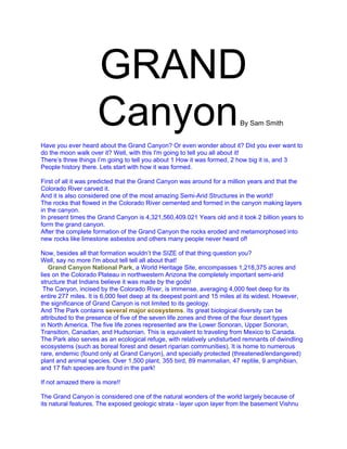GRAND
                    Canyon                                               By Sam Smith


Have you ever heard about the Grand Canyon? Or even wonder about it? Did you ever want to
do the moon walk over it? Well, with this I'm going to tell you all about it!
There’s three things I’m going to tell you about 1 How it was formed, 2 how big it is, and 3
People history there. Lets start with how it was formed.

First of all it was predicted that the Grand Canyon was around for a million years and that the
Colorado River carved it.
And it is also considered one of the most amazing Semi-Arid Structures in the world!
The rocks that flowed in the Colorado River cemented and formed in the canyon making layers
in the canyon.
In present times the Grand Canyon is 4,321,560,409.021 Years old and it took 2 billion years to
form the grand canyon.
After the complete formation of the Grand Canyon the rocks eroded and metamorphosed into
new rocks like limestone asbestos and others many people never heard of!

Now, besides all that formation wouldn’t the SIZE of that thing question you?
Well, say no more I'm about tell tell all about that!
   Grand Canyon National Park, a World Heritage Site, encompasses 1,218,375 acres and
lies on the Colorado Plateau in northwestern Arizona the completely important semi-arid
structure that Indians believe it was made by the gods!
 The Canyon, incised by the Colorado River, is immense, averaging 4,000 feet deep for its
entire 277 miles. It is 6,000 feet deep at its deepest point and 15 miles at its widest. However,
the significance of Grand Canyon is not limited to its geology.
And The Park contains several major ecosystems. Its great biological diversity can be
attributed to the presence of five of the seven life zones and three of the four desert types
in North America. The five life zones represented are the Lower Sonoran, Upper Sonoran,
Transition, Canadian, and Hudsonian. This is equivalent to traveling from Mexico to Canada.
The Park also serves as an ecological refuge, with relatively undisturbed remnants of dwindling
ecosystems (such as boreal forest and desert riparian communities). It is home to numerous
rare, endemic (found only at Grand Canyon), and specially protected (threatened/endangered)
plant and animal species. Over 1,500 plant, 355 bird, 89 mammalian, 47 reptile, 9 amphibian,
and 17 fish species are found in the park!

If not amazed there is more!!

The Grand Canyon is considered one of the natural wonders of the world largely because of
its natural features. The exposed geologic strata - layer upon layer from the basement Vishnu
 