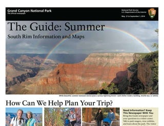 The Guide: Summer
South Rim Information and Maps
How Can We Help Plan Your Trip?
Need Information? Keep
This Newspaper With You
Bring this Guide newspaper and
your questions to a visitor center.
Talk to park rangers, view exhibits,
and learn about the park. The visitor
While beautiful, summer monsoon storms pose a serious lightning threat—seek shelter inside a building, shuttle bus, or vehicle.
National Park Service
U.S. Department of the Interior
May 21 to September 1, 2014
Grand Canyon National Park
The ofﬁcial newspaper
 