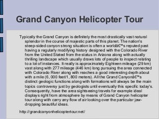Grand Canyon Helicopter Tour
Typically the Grand Canyon is definitely the most drastically vast natural
splendor in the course of majestic parts of this planet. The nation's
steep-sided canyon strong situation is often a worldâ€™s reputed past
having a regularly modifying history designed with the Colorado River
from the United Stated from the status in Arizona along with actually
thrilling landscape which usually draws lots of people to inspect relating
to a lot of instances. It really is approximately Eighteen mileage (29 km)
vast along with 277 mileage (446 km) long pursuing the area connected
with Colorado River along with reaches a good interesting depth about
with a mile (6, 000 feet/1, 800 meters). All the Grand Canyonâ€™s
distinct geologic functions along with formations will always be the main
topics controversy just by geologists until eventually this specific today's.
Consequently, have the area sightseeing travels for example ideal
displays right from atmosphere by means of Grand Canyon helicopter
tour along with carry any flow of air looking over the particular jaw-
dropping beautiful ideas.
http://grandcanyonhelicoptertour.net/
 