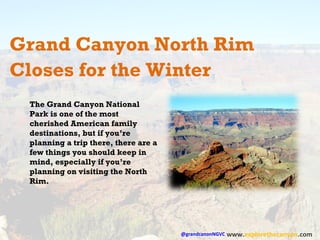 Grand Canyon North Rim 
Closes for the Winter 
@grandcanonNGVC 
www.explorethecanyon.com 
The Grand Canyon National 
Park is one of the most 
cherished American family 
destinations, but if you’re 
planning a trip there, there are a 
few things you should keep in 
mind, especially if you’re 
planning on visiting the North 
Rim. 
 