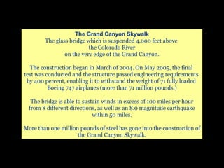 The Grand Canyon Skywalk The glass bridge which is suspended 4,000 feet above  the Colorado River on the very edge of the Grand Canyon. The construction began in March of 2004. On May 2005, the final  test was conducted and the structure passed engineering requirements  by 400 percent, enabling it to withstand the weight of 71 fully loaded  Boeing 747 airplanes (more than 71 million pounds.) The bridge is able to sustain winds in excess of 100 miles per hour from 8 different directions, as well as an 8.0 magnitude earthquake within 50 miles. More than one million pounds of steel has gone into the construction of the Grand Canyon Skywalk. 