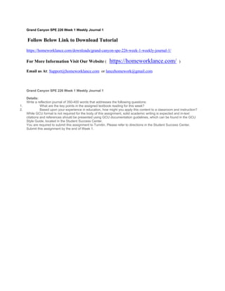 Grand Canyon SPE 226 Week 1 Weekly Journal 1
 Follow Below Link to Download Tutorial
https://homeworklance.com/downloads/grand-canyon-spe-226-week-1-weekly-journal-1/
For More Information Visit Our Website ( https://homeworklance.com/ )
Email us At: Support@homeworklance.com or lancehomework@gmail.com
Grand Canyon SPE 226 Week 1 Weekly Journal 1
 
Details:
Write a reflection journal of 350-400 words that addresses the following questions:
1. What are the key points in the assigned textbook reading for this week?
2. Based upon your experience in education, how might you apply this content to a classroom and instruction?
While GCU format is not required for the body of this assignment, solid academic writing is expected and in-text
citations and references should be presented using GCU documentation guidelines, which can be found in the GCU
Style Guide, located in the Student Success Center.
You are required to submit this assignment to Turnitin. Please refer to directions in the Student Success Center.
Submit this assignment by the end of Week 1.
 