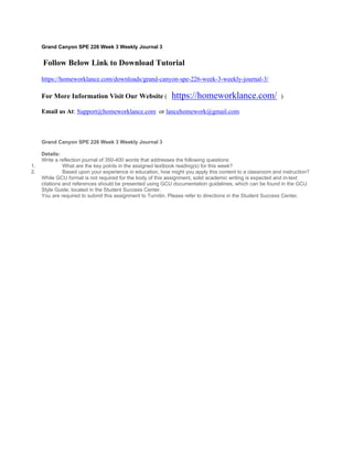Grand Canyon SPE 226 Week 3 Weekly Journal 3
 Follow Below Link to Download Tutorial
https://homeworklance.com/downloads/grand-canyon-spe-226-week-3-weekly-journal-3/
For More Information Visit Our Website ( https://homeworklance.com/ )
Email us At: Support@homeworklance.com or lancehomework@gmail.com
Grand Canyon SPE 226 Week 3 Weekly Journal 3
 
Details:
Write a reflection journal of 350-400 words that addresses the following questions:
1. What are the key points in the assigned textbook reading(s) for this week?
2. Based upon your experience in education, how might you apply this content to a classroom and instruction?
While GCU format is not required for the body of this assignment, solid academic writing is expected and in-text
citations and references should be presented using GCU documentation guidelines, which can be found in the GCU
Style Guide, located in the Student Success Center.
You are required to submit this assignment to Turnitin. Please refer to directions in the Student Success Center.
 