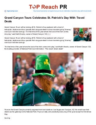 topreachpr.com http://www.topreachpr.com/grand-canyon-tours-celebrates-st-patricks-day-with-travel-deals/
Grand Canyon Tours Celebrates St. Patrick’s Day With Travel
Deals
Grand Canyon Tours’ will be kicking off St. Patrick’s Day weekend with a host of
helicopter, airplane and bus specials that are guaranteed to have travelers going “blarney”
over such monster savings. “It’s that time of the year where the luck of the Irish comes
into play,” said Keith Kravitz, owner of Grand Canyon 123, [...]
Grand Canyon Tours’ will be kicking off St. Patrick’s Day weekend with a host of
helicopter, airplane and bus specials that are guaranteed to have travelers going “blarney”
over such monster savings.
“It’s that time of the year where the luck of the Irish comes into play,” said Keith Kravitz, owner of Grand Canyon 123,
the leading provider of National Park tour information. “The result: Great deals!”
Tours to the Grand Canyon primarily originate from two locations: Las Vegas and Tusayan, AZ, the small town that
stands as the gateway to the National Park. Trips run daily and practically every day of the year except for Christmas
Day.
Sin City
 