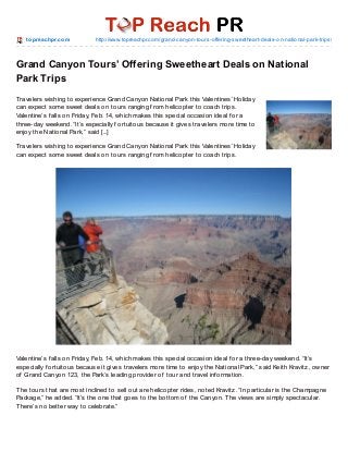 t o pre achpr.co m

http://www.to preachpr.co m/grand-canyo n-to urs-o ffering-sweetheart-deals-o n-natio nal-park-trips/

Grand Canyon Tours’ Offering Sweetheart Deals on National
Park Trips
Travelers wishing to experience Grand Canyon National Park this Valentines’ Holiday
can expect some sweet deals on tours ranging f rom helicopter to coach trips.
Valentine’s f alls on Friday, Feb. 14, which makes this special occasion ideal f or a
three-day weekend. “It’s especially f ortuitous because it gives travelers more time to
enjoy the National Park,” said [...]
Travelers wishing to experience Grand Canyon National Park this Valentines’ Holiday
can expect some sweet deals on tours ranging f rom helicopter to coach trips.

Valentine’s f alls on Friday, Feb. 14, which makes this special occasion ideal f or a three-day weekend. “It’s
especially f ortuitous because it gives travelers more time to enjoy the National Park,” said Keith Kravitz, owner
of Grand Canyon 123, the Park’s leading provider of tour and travel inf ormation.
T he tours that are most inclined to sell out are helicopter rides, noted Kravitz. “In particular is the Champagne
Package,” he added. “It’s the one that goes to the bottom of the Canyon. T he views are simply spectacular.
T here’s no better way to celebrate.”

 