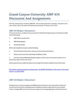 Grand-Canyon-University AMP 434
Discussion And Assignments
Get help Grand-Canyon-University AMP434 . We provide assignment, homework, discussions and
case studies help for all subject AlliedAmericanUniversity for Session 2015-2016
AMP 434 Module 1 Discussion1
Thiscourse containsa numberof resourcestoaidin studentlearningandsuccess.Familiarize yourself
withthe following:
1. AMP-434 Course Overview
2. HRM Webliography
3. ScenarioGenerator
Afterexaminingthese resources,dothe following:
• From the ScenarioGenerator,create yourScenarioGeneratorReport.
• Attach yourScenarioGeneratorReporttoModule 1 DQ 1.
• Describe howthe HRM Webliographymightbe usefulinyourcurrentworksituation,orina
positionyouhope toholdinthe future.
Askany questionsyoumighthave aboutcourse assignmentsand/orusingthe ScenarioGenerator.
http://www.justquestionanswer.com/viewanswer_detail/AMP-434-Module-1-Discussion-1-This-course-
contains-a-number-36615
AMP 434 Module 1 Discussion2
Strategichumanresource management(HRM) hasbeendefinedasa consistentpatternof planned
humanresourcesactivitiesand deploymentsintendedtoenableanorganizationtomeetitsgoals.
Further,strategicHRM, alsoconsistsof many componentsincludingaligningthe utilizationof human
 