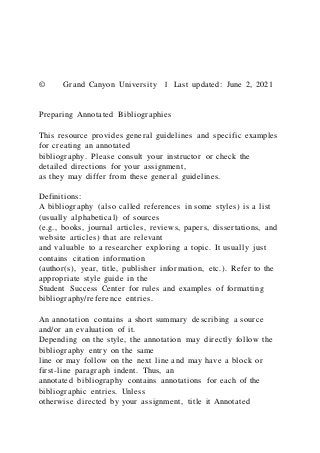 © Grand Canyon University 1 Last updated: June 2, 2021
Preparing Annotated Bibliographies
This resource provides general guidelines and specific examples
for creating an annotated
bibliography. Please consult your instructor or check the
detailed directions for your assignment,
as they may differ from these general guidelines.
Definitions:
A bibliography (also called references in some styles) is a list
(usually alphabetical) of sources
(e.g., books, journal articles, reviews, papers, dissertations, and
website articles) that are relevant
and valuable to a researcher exploring a topic. It usually just
contains citation information
(author(s), year, title, publisher information, etc.). Refer to the
appropriate style guide in the
Student Success Center for rules and examples of formatting
bibliography/reference entries.
An annotation contains a short summary describing a source
and/or an evaluation of it.
Depending on the style, the annotation may directly follow the
bibliography entry on the same
line or may follow on the next line and may have a block or
first-line paragraph indent. Thus, an
annotated bibliography contains annotations for each of the
bibliographic entries. Unless
otherwise directed by your assignment, title it Annotated
 