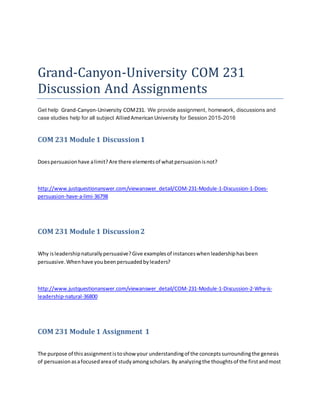 Grand-Canyon-University COM 231
Discussion And Assignments
Get help Grand-Canyon-University COM231. We provide assignment, homework, discussions and
case studies help for all subject AlliedAmericanUniversity for Session 2015-2016
COM 231 Module 1 Discussion1
Doespersuasionhave alimit?Are there elementsof whatpersuasionisnot?
http://www.justquestionanswer.com/viewanswer_detail/COM-231-Module-1-Discussion-1-Does-
persuasion-have-a-limi-36798
COM 231 Module 1 Discussion2
Why isleadershipnaturallypersuasive?Give examplesof instanceswhenleadershiphasbeen
persuasive.Whenhave youbeenpersuadedbyleaders?
http://www.justquestionanswer.com/viewanswer_detail/COM-231-Module-1-Discussion-2-Why-is-
leadership-natural-36800
COM 231 Module 1 Assignment 1
The purpose of thisassignmentistoshow your understandingof the conceptssurroundingthe genesis
of persuasionasafocusedareaof studyamongscholars.By analyzingthe thoughtsof the firstandmost
 