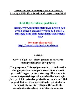 Grand Canyon University AMP 434 Week 2
Strategic HRM Plan Benchmark Assessment NEW
Check this A+ tutorial guideline at
http://www.assignmentcloud.com/amp-434-
grand-canyon-university/amp-434-week-2-
strategic-hrm-plan-benchmark-assessment-
new
For more classes visit
http://www.assignmentcloud.com/
Details:
Write a high-level strategic human resource
management plan (3-4 pages).
The purpose of this assignment is to simulate the
thought process managers use to connect unit
goals with organizational strategy. The students
are not expected to produce a detailed strategic
plan (which in actual organizations can exceed 100
pages). Rather, the expectation is that students
demonstrate consideration of the multiple
complexities involved in strategic planning.
 