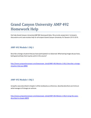 Grand Canyon University AMP 492
Homework Help
Get help Grand-Canyon-University AMP492 HomeworkHelp. We provide assignment, homework,
discussions and case studies help for all subject Grand-Canyon-University for Session 2015-2016.
AMP 492 Module 1 DQ 1
Describe achange situationthatyouhave participatedinorobserved.Whatlastingimagesdoyouhave,
bothgood and bad,that may be useful inthiscourse?
http://www.justquestionanswer.com/viewanswer_detail/AMP-492-Module-1-DQ-1-Describe-a-change-
situation-that-you-60065
AMP 492 Module 1 DQ 2
Usingthe casesdescribedinchapter1 of the textbookasa reference, describewhythere are limitson
whatmanagersof change can achieve.
http://www.justquestionanswer.com/viewanswer_detail/AMP-492-Module-1-DQ-2-Using-the-cases-
described-in-chapte-60070
 