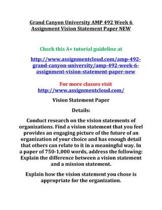 Grand Canyon University AMP 492 Week 6
Assignment Vision Statement Paper NEW
Check this A+ tutorial guideline at
http://www.assignmentcloud.com/amp-492-
grand-canyon-university/amp-492-week-6-
assignment-vision-statement-paper-new
For more classes visit
http://www.assignmentcloud.com/
Vision Statement Paper
Details:
Conduct research on the vision statements of
organizations. Find a vision statement that you feel
provides an engaging picture of the future of an
organization of your choice and has enough detail
that others can relate to it in a meaningful way. In
a paper of 750-1,000 words, address the following:
Explain the difference between a vision statement
and a mission statement.
Explain how the vision statement you chose is
appropriate for the organization.
 