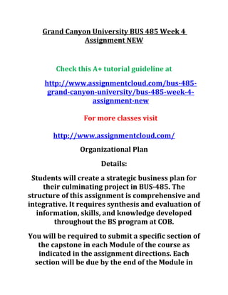 Grand Canyon University BUS 485 Week 4
Assignment NEW
Check this A+ tutorial guideline at
http://www.assignmentcloud.com/bus-485-
grand-canyon-university/bus-485-week-4-
assignment-new
For more classes visit
http://www.assignmentcloud.com/
Organizational Plan
Details:
Students will create a strategic business plan for
their culminating project in BUS-485. The
structure of this assignment is comprehensive and
integrative. It requires synthesis and evaluation of
information, skills, and knowledge developed
throughout the BS program at COB.
You will be required to submit a specific section of
the capstone in each Module of the course as
indicated in the assignment directions. Each
section will be due by the end of the Module in
 