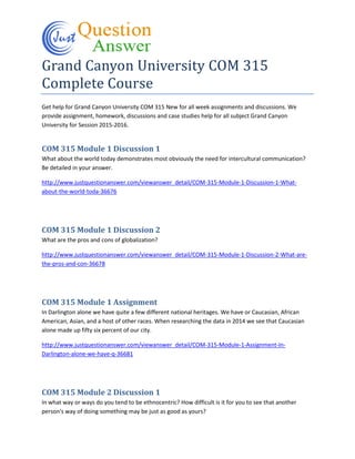 Grand Canyon University COM 315
Complete Course
Get help for Grand Canyon University COM 315 New for all week assignments and discussions. We
provide assignment, homework, discussions and case studies help for all subject Grand Canyon
University for Session 2015-2016.
COM 315 Module 1 Discussion 1
What about the world today demonstrates most obviously the need for intercultural communication?
Be detailed in your answer.
http://www.justquestionanswer.com/viewanswer_detail/COM-315-Module-1-Discussion-1-What-
about-the-world-toda-36676
COM 315 Module 1 Discussion 2
What are the pros and cons of globalization?
http://www.justquestionanswer.com/viewanswer_detail/COM-315-Module-1-Discussion-2-What-are-
the-pros-and-con-36678
COM 315 Module 1 Assignment
In Darlington alone we have quite a few different national heritages. We have or Caucasian, African
American, Asian, and a host of other races. When researching the data in 2014 we see that Caucasian
alone made up fifty six percent of our city.
http://www.justquestionanswer.com/viewanswer_detail/COM-315-Module-1-Assignment-In-
Darlington-alone-we-have-q-36681
COM 315 Module 2 Discussion 1
In what way or ways do you tend to be ethnocentric? How difficult is it for you to see that another
person's way of doing something may be just as good as yours?
 