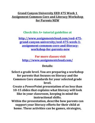 Grand Canyon University EED 475 Week 1
Assignment Common Core and Literacy Workshop
for Parents NEW
Check this A+ tutorial guideline at
http://www.assignmentcloud.com/eed-475-
grand-canyon-university/eed-475-week-1-
assignment-common-core-and-literacy-
workshop-for-parents-new
For more classes visit
http://www.assignmentcloud.com/
Details:
Select a grade level. You are preparing a workshop
for parents that focuses on literacy and the
Common Core standards for your selected grade
level.
Create a PowerPoint presentation of no less than
10-15 slides that explains what literacy will look
like in your classroom, keeping in mind the
instructional shifts.
Within the presentation, describe how parents can
support your literacy efforts for their child at
home. These activities can be games, strategies,
 