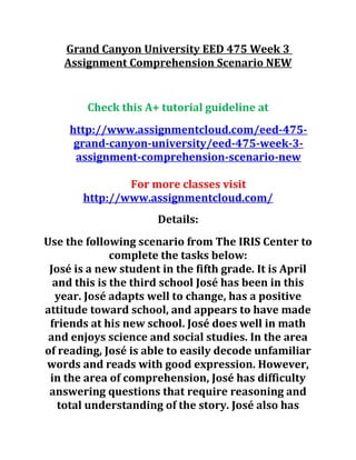 Grand Canyon University EED 475 Week 3
Assignment Comprehension Scenario NEW
Check this A+ tutorial guideline at
http://www.assignmentcloud.com/eed-475-
grand-canyon-university/eed-475-week-3-
assignment-comprehension-scenario-new
For more classes visit
http://www.assignmentcloud.com/
Details:
Use the following scenario from The IRIS Center to
complete the tasks below:
José is a new student in the fifth grade. It is April
and this is the third school José has been in this
year. José adapts well to change, has a positive
attitude toward school, and appears to have made
friends at his new school. José does well in math
and enjoys science and social studies. In the area
of reading, José is able to easily decode unfamiliar
words and reads with good expression. However,
in the area of comprehension, José has difficulty
answering questions that require reasoning and
total understanding of the story. José also has
 