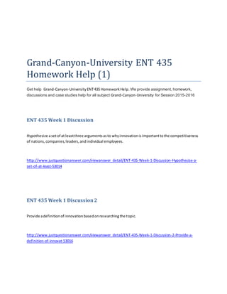 Grand-Canyon-University ENT 435
Homework Help (1)
Get help Grand-Canyon-University ENT435 HomeworkHelp. We provide assignment, homework,
discussions and case studies help for all subject Grand-Canyon-University for Session 2015-2016
ENT 435 Week 1 Discussion
Hypothesize asetof at leastthree argumentsasto whyinnovationisimportanttothe competitiveness
of nations,companies,leaders,andindividual employees.
http://www.justquestionanswer.com/viewanswer_detail/ENT-435-Week-1-Discussion-Hypothesize-a-
set-of-at-least-53014
ENT 435 Week 1 Discussion2
Provide adefinitionof innovationbasedonresearchingthe topic.
http://www.justquestionanswer.com/viewanswer_detail/ENT-435-Week-1-Discussion-2-Provide-a-
definition-of-innovat-53016
 